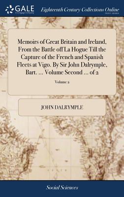 Memoirs of Great Britain and Ireland, From the Battle off La Hogue Till the Capture of the French and Spanish Fleets at Vigo. By Sir John Dalrymple, Bart. ... Volume Second ... of 2; Volume 2 - Dalrymple, John