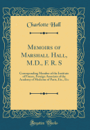 Memoirs of Marshall Hall, M.D., F. R. S: Corresponding Member of the Institute of France, Foreign Associate of the Academy of Medicine of Paris, Etc., Etc (Classic Reprint)