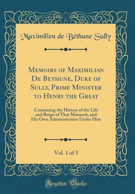 Memoirs of Maximilian de Bethune, Duke of Sully, Prime Minister to Henry the Great, Vol. 1 of 3: Containing the History of the Life and Reign of That Monarch, and His Own Administration Under Him (Classic Reprint) - Sully, Maximilien De Bethune