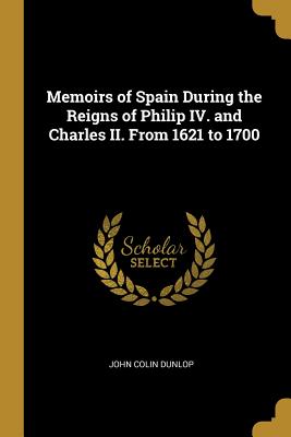 Memoirs of Spain During the Reigns of Philip IV. and Charles II. From 1621 to 1700 - Dunlop, John Colin