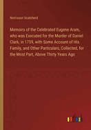 Memoirs of the Celebrated Eugene Aram, who was Executed for the Murder of Daniel Clark, in 1759, with Some Account of His Family, and Other Particulars, Collected, for the Most Part, Above Thirty Years Ago