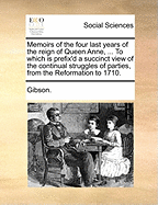 Memoirs of the Four Last Years of the Reign of Queen Anne, ... to Which Is Prefix'd a Succinct View of the Continual Struggles of Parties, from the Reformation to 1710