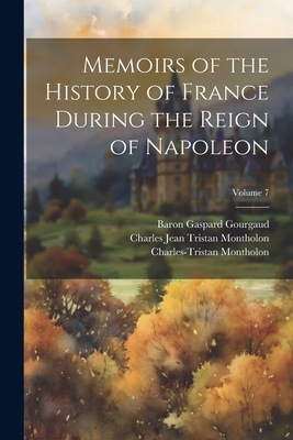 Memoirs of the History of France During the Reign of Napoleon; Volume 7 - I, Napoleon, and Gourgaud, Baron Gaspard, and Montholon, Charles-Tristan