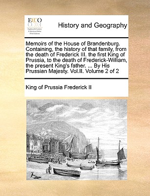 Memoirs of the House of Brandenburg. Containing, the History of That Family, from the Death of Frederick III. the First King of Prussia, to the Death of Frederick-William, the Present King's Father. ... by His Prussian Majesty. Vol.II. Volume 2 of 2 - Frederick II, King of Prussia