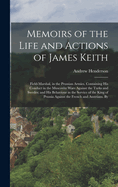 Memoirs of the Life and Actions of James Keith: Field-Marshal, in the Prussian Armies. Containing His Conduct in the Muscovite Wars Against the Turks and Swedes; and His Behaviour in the Service of the King of Prussia Against the French and Austrians. By