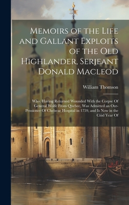 Memoirs of the Life and Gallant Exploits of the Old Highlander, Serjeant Donald Macleod: Who, Having Returned Wounded With the Corpse Of General Wolfe From Quebec, Was Admitted an Out-Pensioner Of Chelseae Hospital in 1759, and Is Now in the Ciiid Year Of - Thomson, William