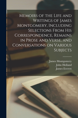 Memoirs of the Life and Writings of James Montgomery, Including Selections From His Correspondence, Remains in Prose and Verse, and Conversations on Various Subjects - Montgomery, James 1771-1854, and Holland, John 1794-1872, and Everett, James 1784-1872