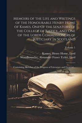 Memoirs of the Life and Writings of the Honourable Henry Home of Kames, One of the Senators of the College of Justice, and One of the Lords Commissioners of Justiciary in Scotland: Containing Sketches of the Progress of Literature and General...; Volume 1 - Woodhouselee, Alexander Fraser Tytler (Creator), and Kames, Henry Home Lord (Creator)