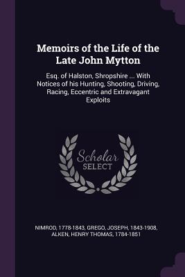 Memoirs of the Life of the Late John Mytton: Esq. of Halston, Shropshire ... With Notices of his Hunting, Shooting, Driving, Racing, Eccentric and Extravagant Exploits - Nimrod, 1778-1843, and Grego, Joseph, and Alken, Henry Thomas