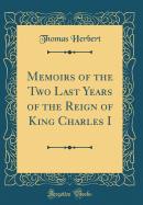 Memoirs of the Two Last Years of the Reign of King Charles I (Classic Reprint)