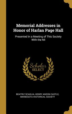 Memorial Addresses in Honor of Harlan Page Hall: Presented in a Meeting of This Society With the Mi - Scaglia, Beatriz, and Castle, Henry Anson, and Minnesota Historical Society (Creator)