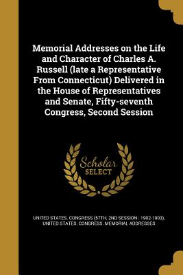 Memorial Addresses on the Life and Character of Charles A. Russell (late a Representative From Connecticut) Delivered in the House of Representatives and Senate, Fifty-seventh Congress, Second Session - United States Congress (57th, 2nd Sessi (Creator), and United States Congress Memorial Addres (Creator)