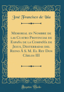 Memorial En Nombre de Las Cuatro Provincias de Espaa de la Compaa de Jesus, Desterradas del Reino  S. M. El Rey Don Crlos III (Classic Reprint)