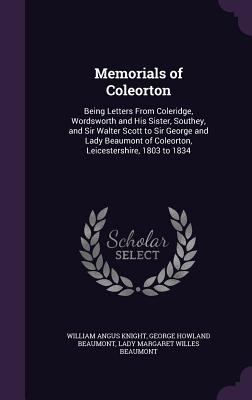 Memorials of Coleorton: Being Letters From Coleridge, Wordsworth and His Sister, Southey, and Sir Walter Scott to Sir George and Lady Beaumont of Coleorton, Leicestershire, 1803 to 1834 - Knight, William Angus, and Beaumont, George Howland, Sir, and Beaumont, Lady Margaret Willes