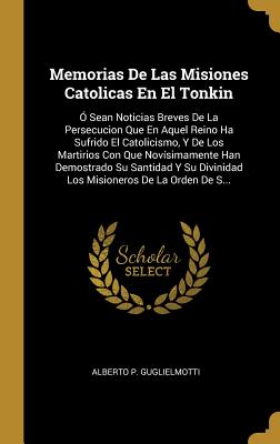 Memorias De Las Misiones Catolicas En El Tonkin: ? Sean Noticias Breves De La Persecucion Que En Aquel Reino Ha Sufrido El Catolicismo, Y De Los Martirios Con Que Nov?simamente Han Demostrado Su Santidad Y Su Divinidad Los Misioneros De La Orden De S... - Guglielmotti, Alberto P