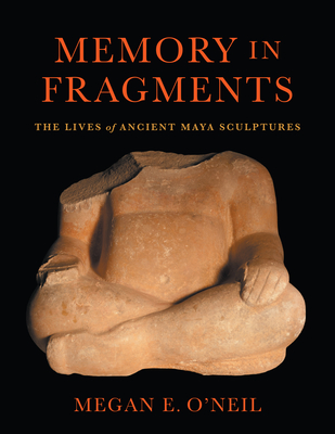 Memory in Fragments: The Lives of Ancient Maya Sculptures - O'Neil, Megan E