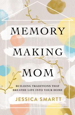 Memory-Making Mom: Building Traditions That Breathe Life Into Your Home - Smartt, Jessica