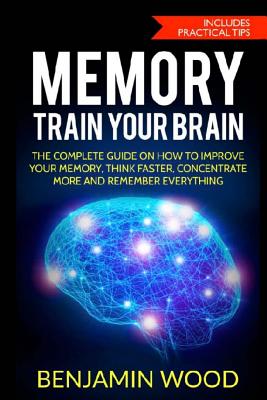 Memory. Train Your Brain: The Complete Guide on How to Improve Your Memory, Think Faster, Concentrate More and Remember Everything - Wood, Benjamin