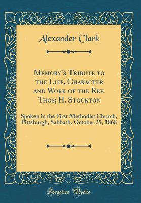 Memorys Tribute to the Life, Character and Work of the Rev. Thos; H. Stockton: Spoken in the First Methodist Church, Pittsburgh, Sabbath, October 25, 1868 (Classic Reprint) - Clark, Alexander