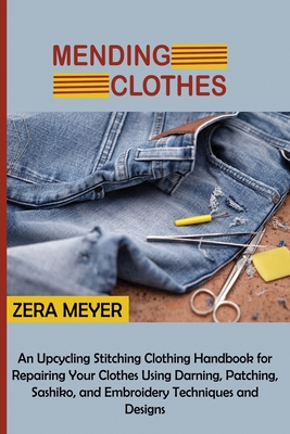 Mending Clothes: An Upcycling Stitching Clothing Handbook for Repairing Your Clothes Using Darning, Patching, Sashiko, and Embroidery Techniques and Designs - Meyer, Zera