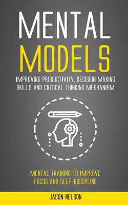 Mental Models: Improving Productivity, Decision Making Skills and Critical Thinking Mechanism (Mental Training to Improve Focus and Self-discipline) - Nelson, Jason