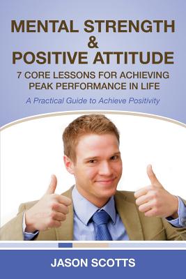 Mental Strength & Positive Attitude: 7 Core Lessons for Achieving Peak Performance in Life: A Practical Guide to Achieve Positivity - Scotts, Jason