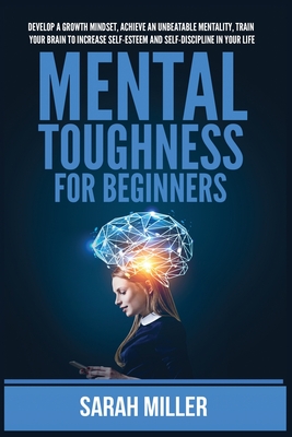 Mental Toughness for Beginners: Develop a Growth Mindset, Achieve an Unbeatable Mentality, Train Your Brain to Increase Self-Esteem and Self-Discipline in Your Life - Miller, Sarah