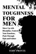 Mental Toughness for Men: Show Up with Discipline, Control Your Emotions, Push Through Pain and Failure