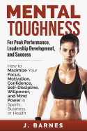 Mental Toughness for Peak Performance, Leadership Development, and Success: How to Maximize Your Focus, Motivation, Confidence, Self-Discipline, Willpower, and Mind Power in Sports, Business or Health