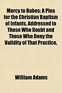 Mercy to Babes: A Plea for the Christian Baptism of Infants, Addressed to Those Who Doubt and Those Who Deny the Validity of That Practice, Upon the Grounds of the Doctrine of Baptism, and the Eternal Sense of Holy Writ (Classic Reprint)