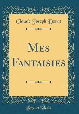 Mes Fantaisies (Classic Reprint) - Dorat, Claude Joseph