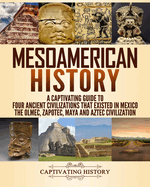 Mesoamerican History: A Captivating Guide to Four Ancient Civilizations that Existed in Mexico - The Olmec, Zapotec, Maya and Aztec Civilization