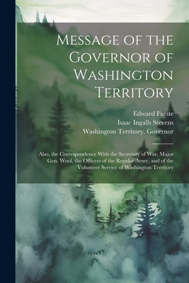 Message of the Governor of Washington Territory: Also, the Correspondence With the Secretary of War, Major Gen. Wool, the Officers of the Regular Army, and of the Volunteer Service of Washington Territory - Washington Territory Governor (1853- (Creator), and Stevens, Isaac Ingalls 1818-1862, and Furste, Edward