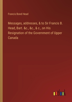 Messages, addresses, & to Sir Francis B. Head, Bart. &c., &c., & c., on His Resignation of the Government of Upper Canada - Head, Francis Bond