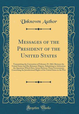 Messages of the President of the United States: Transmitting the Convention of February 29, 1862, Between the United States and Her Britannic Majesty, Submitting to Arbitration the Questions Which Have Arisen Between Those Governments Concerning the Juris - Author, Unknown