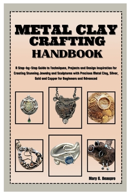 Metal Clay Crafting Handbook: Step-by-Step Guide to Techniques, Projects & Design Inspiration for Creating Stunning Jewelry & Sculptures with Precious Metal Clay, Silver, Gold & Copper for Beginners - G Beaupre, Mary