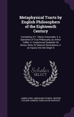 Metaphysical Tracts by English Philosophers of the Eighteenth Century: Consisting of 1. Clavis Universalis; 2. a Specimen of True Philosophy, by Arthur Collier; 3. Conjecturae Quaedam De Sensu, Motu, Et Idearum Generatione; 4. an Inquiry Into the Origin O - Long, James, and Tucker, Abraham, and Collier, Arthur