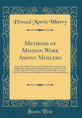 Methods of Mission Work Among Moslems: Being Those Papers Read at the First Missionary Conference on Behalf of the Mohammedan World Held at Cairo April 4-9, 1906; And the Discussions Thereon, Which by Order of the Conference Were Not to Be Issued to the P - Wherry, Elwood Morris