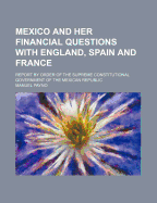 Mexico and Her Financial Questions with England, Spain and France: Report by Order of the Supreme Constitutional Government of the Mexican Republic (Classic Reprint)