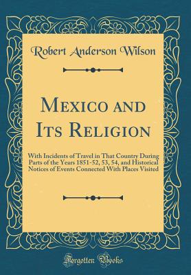 Mexico and Its Religion: With Incidents of Travel in That Country During Parts of the Years 1851-52, 53, 54, and Historical Notices of Events Connected with Places Visited (Classic Reprint) - Wilson, Robert Anderson