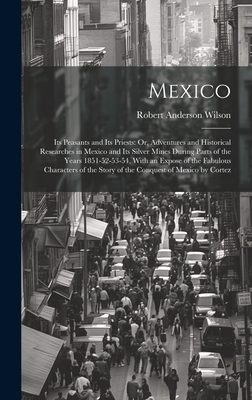 Mexico: Its Peasants and Its Priests: Or, Adventures and Historical Researches in Mexico and Its Silver Mines During Parts of the Years 1851-52-53-54, With an Expose of the Fabulous Characters of the Story of the Conquest of Mexico by Cortez - Wilson, Robert Anderson