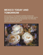 Mexico Today and Tomorrow; An Outline of the Present Earning Power and Future Possibilities of Her Railroad Systems. Facts, Figures and Suggestions Regarding the Principal Traffic Producing Centers