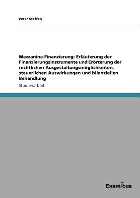 Mezzanine-Finanzierung: Erlauterung Der Finanzierungsinstrumente Und Erorterung Der Rechtlichen Ausgestaltungsmoglichkeiten, Steuerlichen Auswirkungen Und Bilanziellen Behandlung - Steffen, Peter