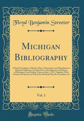 Michigan Bibliography, Vol. 1: A Partial Catalogue of Books, Maps, Manuscripts and Miscellaneous Materials Relating to the Resources, Development and History of Michigan from Earliest Times to July 1, 1917; Together with Citation of Libraries in Which the - Streeter, Floyd Benjamin