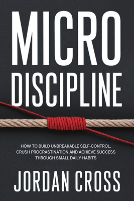 Micro Discipline: How to Build Unbreakable Self-Control, Crush Procrastination, and Achieve Success Through Small Daily Habits - Cross, Jordan