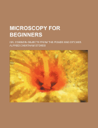 Microscopy for Beginners: Or, Common Objects from the Ponds and Ditches