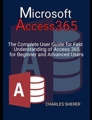 Microsoft Access 365: The Complete User Guide for Fast Understanding of Access 365 for Beginner and Advanced Users - Sherer, Charles