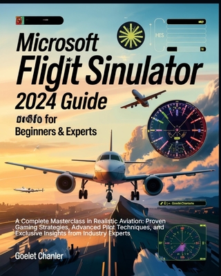 Microsoft Flight Simulator 2024 Guide for Beginners and Experts: A Complete Masterclass in Realistic Aviation: Proven Gaming Strategies, Advanced Pilot Techniques, and Exclusive Insights from Industry Experts - Chanler, Goelet