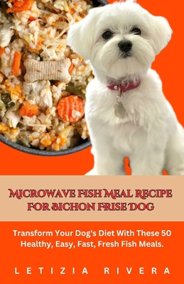 Microwave Fish Meal Recipe For Bichon Frise Dog: Transform Your Dog's Diet With These 50 Healthy, Easy, Fast, Fresh Fish Meals. - Rivera, Letizia