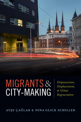 Migrants and City-Making: Dispossession, Displacement, and Urban Regeneration - aglar, Ayse, and Glick Schiller, Nina
